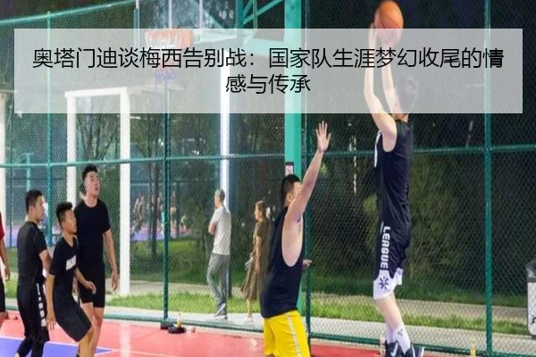 奥塔门迪谈梅西告别战：国家队生涯梦幻收尾的情感与传承 | Kaiyun