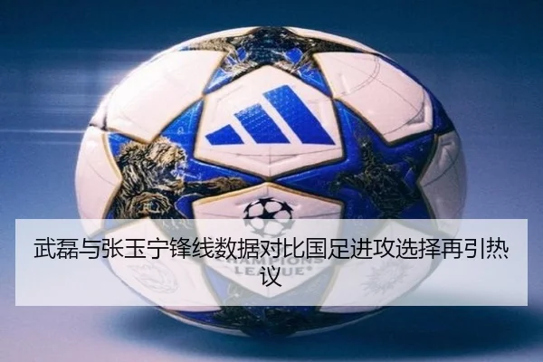 武磊与张玉宁锋线数据对比国足进攻选择再引热议（Kaiyun）